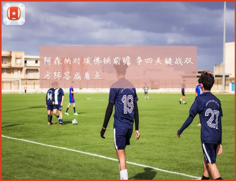 阿森纳对埃佛顿前瞻 争四关键战双方阵容成看点