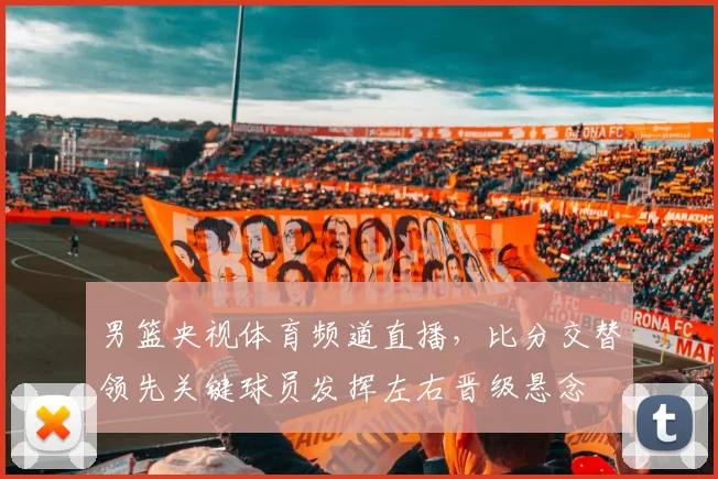 男篮央视体育频道直播,比分交替领先关键球员发挥左右晋级悬念