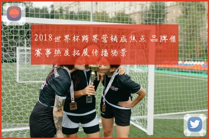 2018世界杯跨界营销成焦点 品牌借赛事热度拓展传播场景