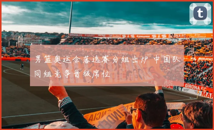 男篮奥运会落选赛分组出炉 中国队同组竞争晋级席位