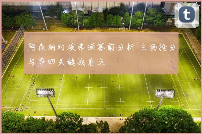 阿森纳对埃弗顿赛前分析 主场抢分与争四关键战看点