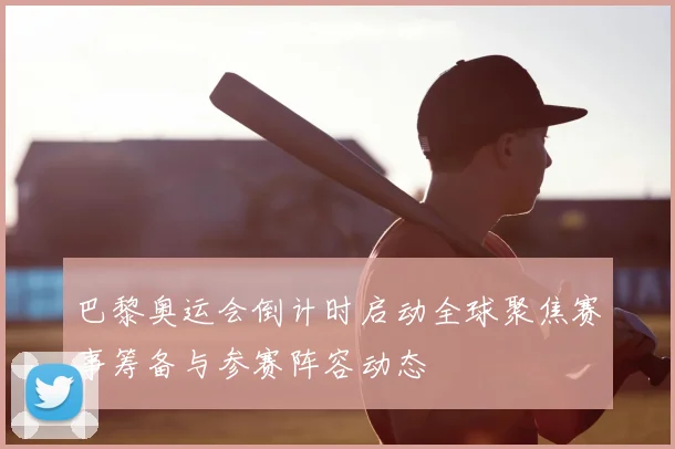 巴黎奥运会倒计时启动全球聚焦赛事筹备与参赛阵容动态