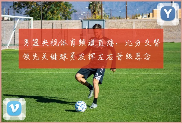 男篮央视体育频道直播,比分交替领先关键球员发挥左右晋级悬念